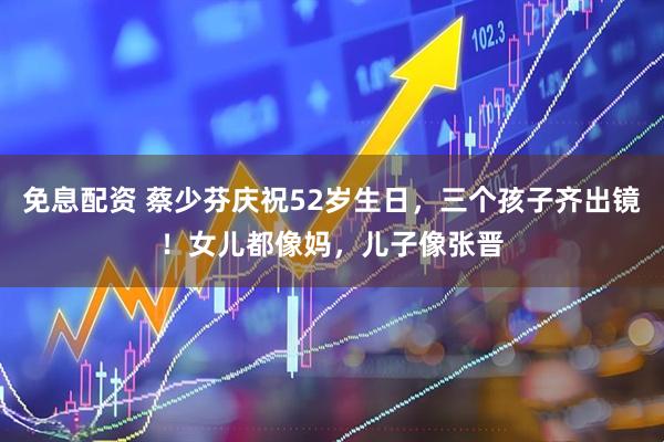 免息配资 蔡少芬庆祝52岁生日，三个孩子齐出镜！女儿都像妈，儿子像张晋