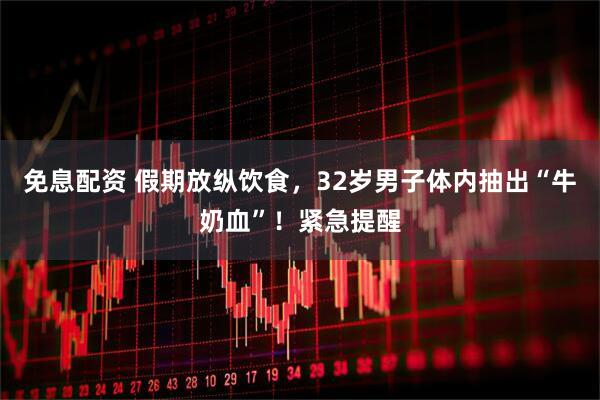 免息配资 假期放纵饮食，32岁男子体内抽出“牛奶血”！紧急提醒