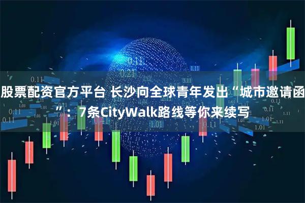 股票配资官方平台 长沙向全球青年发出“城市邀请函”：7条CityWalk路线等你来续写