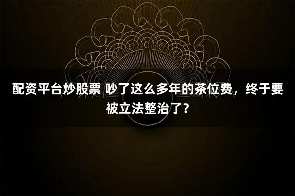 配资平台炒股票 吵了这么多年的茶位费，终于要被立法整治了？