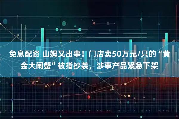 免息配资 山姆又出事！门店卖50万元/只的“黄金大闸蟹”被指抄袭，涉事产品紧急下架