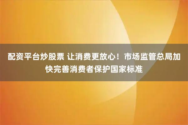 配资平台炒股票 让消费更放心！市场监管总局加快完善消费者保护国家标准