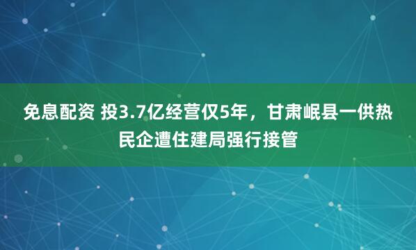 免息配资 投3.7亿经营仅5年，甘肃岷县一供热民企遭住建局强行接管