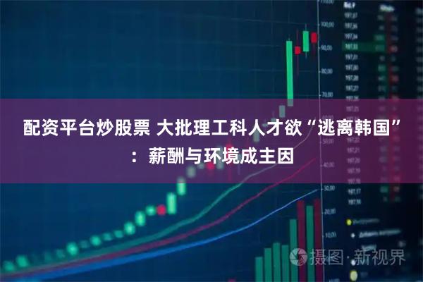 配资平台炒股票 大批理工科人才欲“逃离韩国”：薪酬与环境成主因