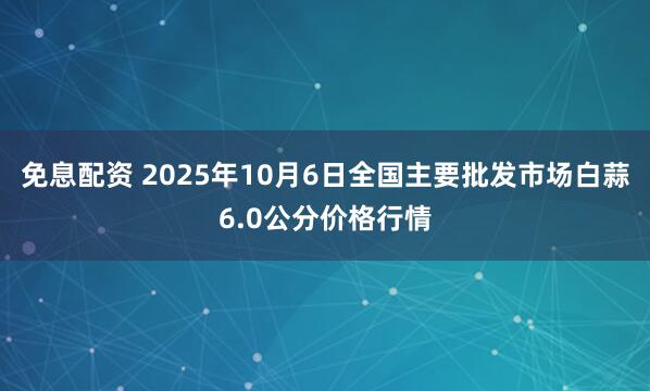 免息配资 2025年10月6日全国主要批发市场白蒜6.0公分价格行情