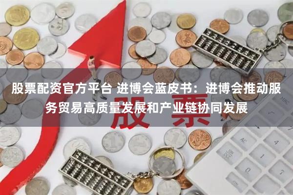 股票配资官方平台 进博会蓝皮书：进博会推动服务贸易高质量发展和产业链协同发展