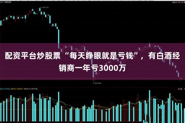 配资平台炒股票 “每天睁眼就是亏钱”，有白酒经销商一年亏3000万