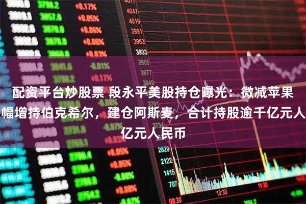 配资平台炒股票 段永平美股持仓曝光：微减苹果，大幅增持伯克希尔，建仓阿斯麦，合计持股逾千亿元人民币