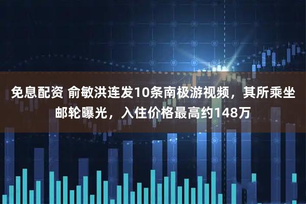 免息配资 俞敏洪连发10条南极游视频，其所乘坐邮轮曝光，入住价格最高约148万