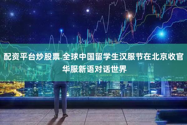 配资平台炒股票 全球中国留学生汉服节在北京收官 华服新语对话世界