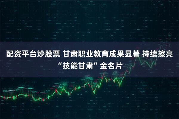 配资平台炒股票 甘肃职业教育成果显著 持续擦亮“技能甘肃”金名片