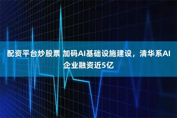配资平台炒股票 加码AI基础设施建设，清华系AI企业融资近5亿