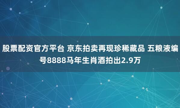 股票配资官方平台 京东拍卖再现珍稀藏品 五粮液编号8888马年生肖酒拍出2.9万