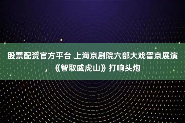 股票配资官方平台 上海京剧院六部大戏晋京展演，《智取威虎山》打响头炮