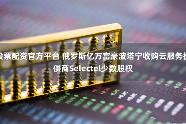 股票配资官方平台 俄罗斯亿万富豪波塔宁收购云服务提供商Selectel少数股权