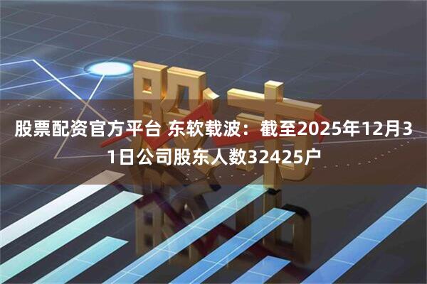 股票配资官方平台 东软载波：截至2025年12月31日公司股东人数32425户