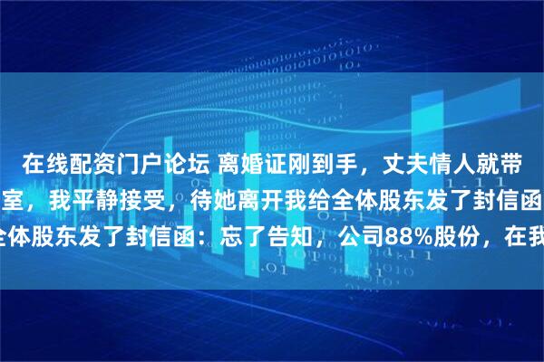 在线配资门户论坛 离婚证刚到手，丈夫情人就带人清空了我的副总办公室，我平静接受，待她离开我给全体股东发了封信函：忘了告知，公司88%股份，在我名下！