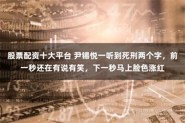 股票配资十大平台 尹锡悦一听到死刑两个字,前一秒还在有说有笑,下一秒马上脸色涨红