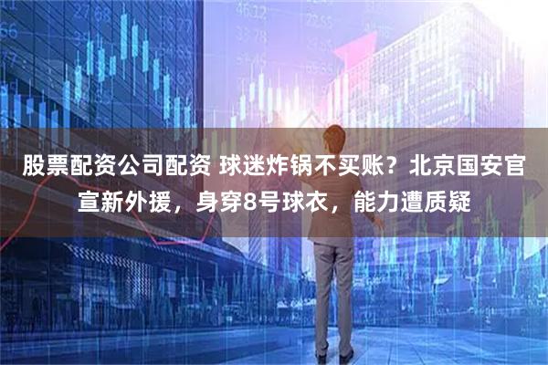 股票配资公司配资 球迷炸锅不买账？北京国安官宣新外援，身穿8号球衣，能力遭质疑