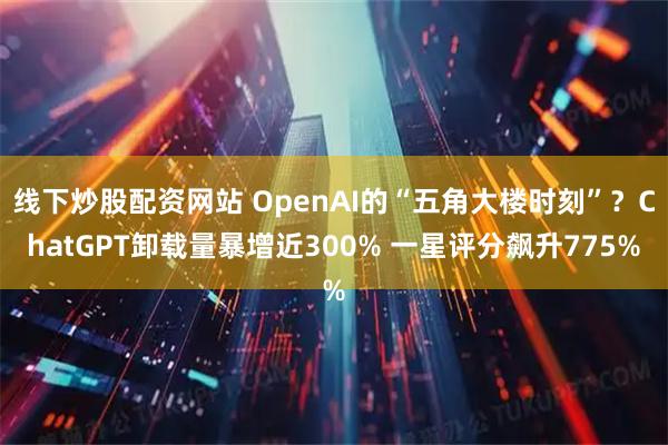 线下炒股配资网站 OpenAI的“五角大楼时刻”？ChatGPT卸载量暴增近300% 一星评分飙升775%