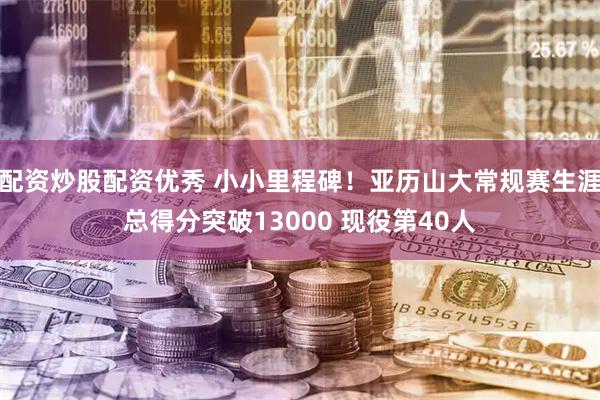 配资炒股配资优秀 小小里程碑！亚历山大常规赛生涯总得分突破13000 现役第40人