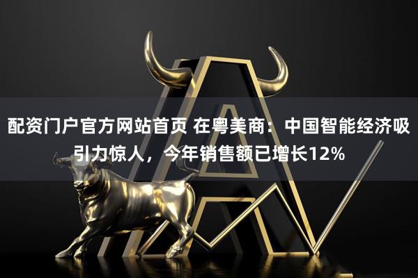 配资门户官方网站首页 在粤美商：中国智能经济吸引力惊人，今年销售额已增长12%