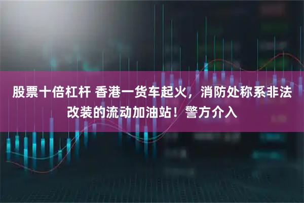 股票十倍杠杆 香港一货车起火，消防处称系非法改装的流动加油站！警方介入