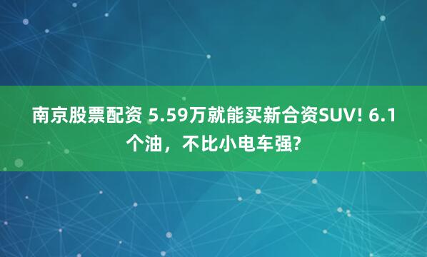 南京股票配资 5.59万就能买新合资SUV! 6.1个油，不比小电车强?