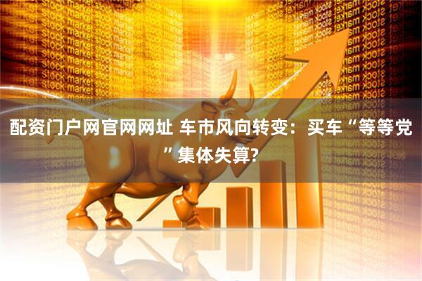配资门户网官网网址 车市风向转变：买车“等等党”集体失算?