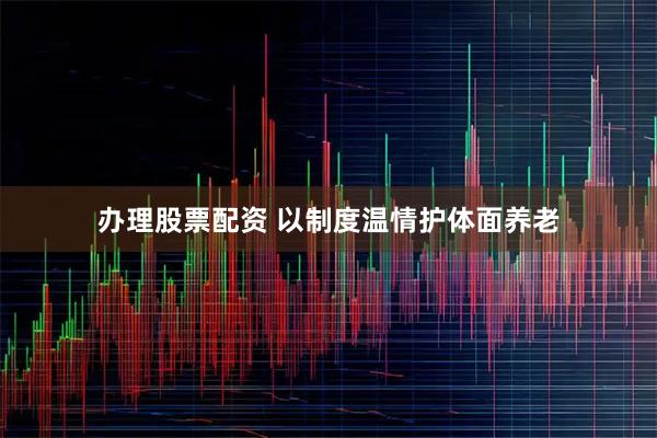 办理股票配资 以制度温情护体面养老