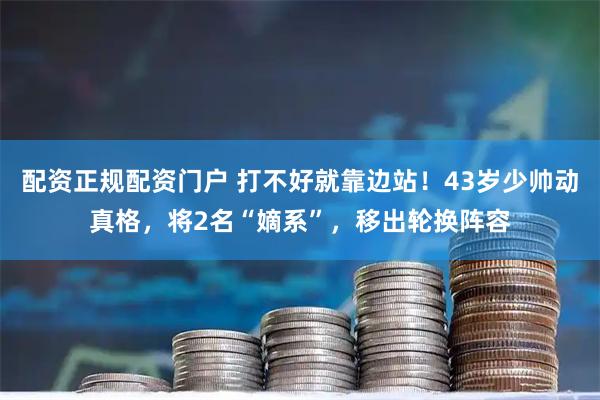 配资正规配资门户 打不好就靠边站！43岁少帅动真格，将2名“嫡系”，移出轮换阵容