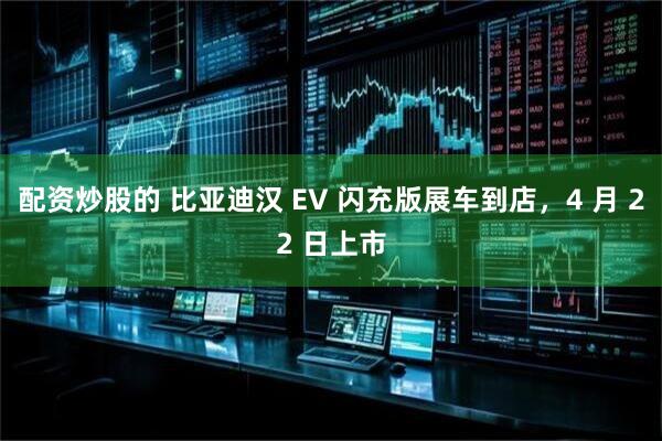 配资炒股的 比亚迪汉 EV 闪充版展车到店，4 月 22 日上市