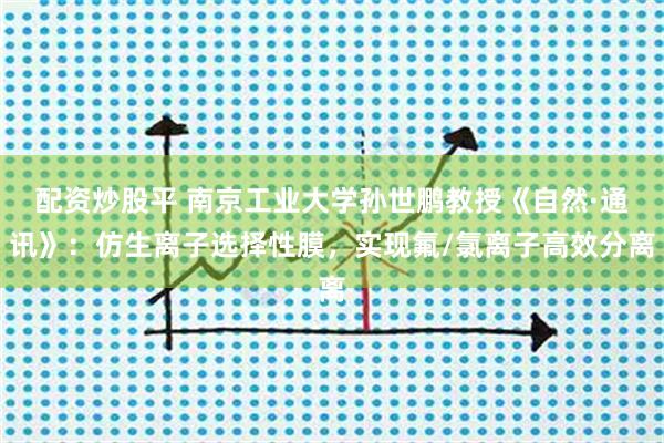 配资炒股平 南京工业大学孙世鹏教授《自然·通讯》：仿生离子选择性膜，实现氟/氯离子高效分离