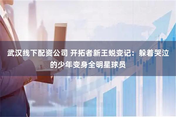 武汉线下配资公司 开拓者新王蜕变记：躲着哭泣的少年变身全明星球员