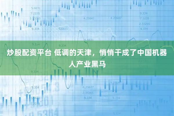 炒股配资平台 低调的天津,悄悄干成了中国机器人产业黑马