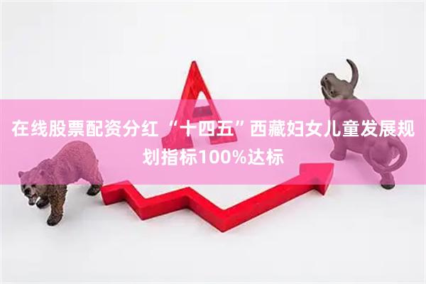 在线股票配资分红 “十四五”西藏妇女儿童发展规划指标100%达标